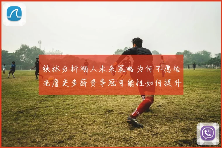 铁林分析湖人未来策略为何不愿给老詹更多薪资争冠可能性如何提升