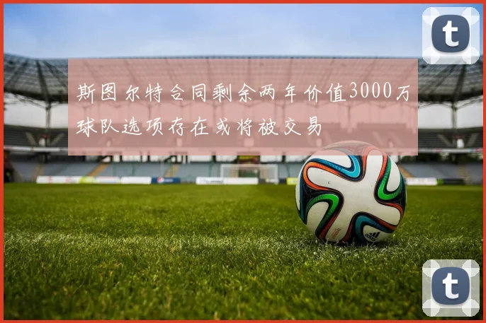 斯图尔特合同剩余两年价值3000万球队选项存在或将被交易