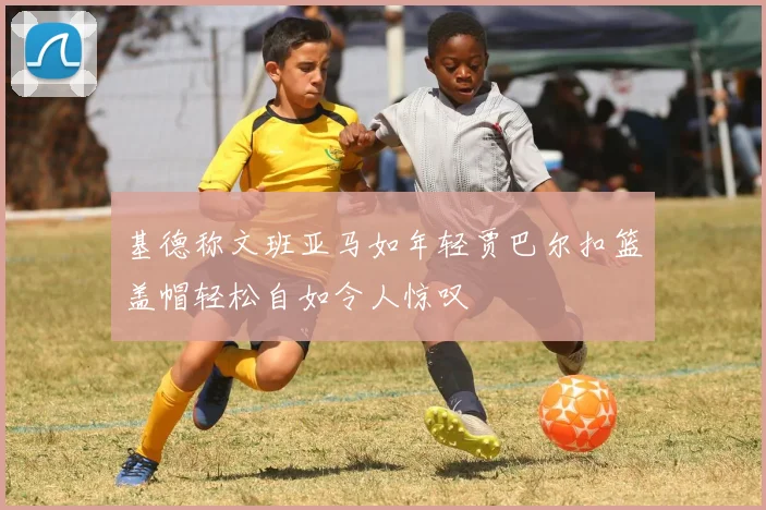 基德称文班亚马如年轻贾巴尔扣篮盖帽轻松自如令人惊叹