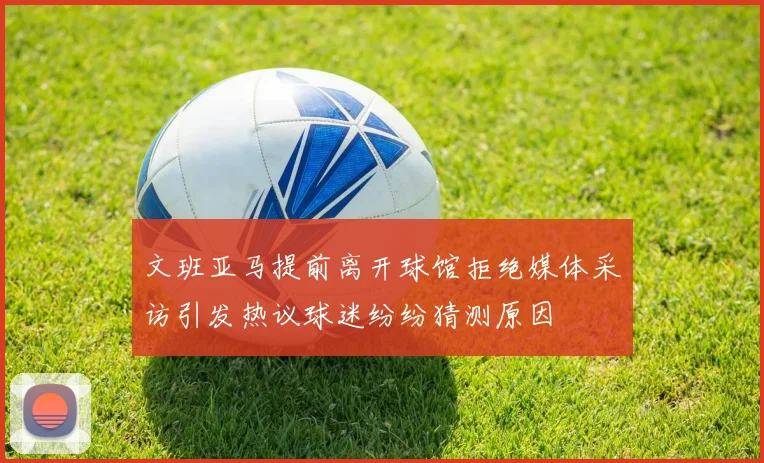 文班亚马提前离开球馆拒绝媒体采访引发热议球迷纷纷猜测原因