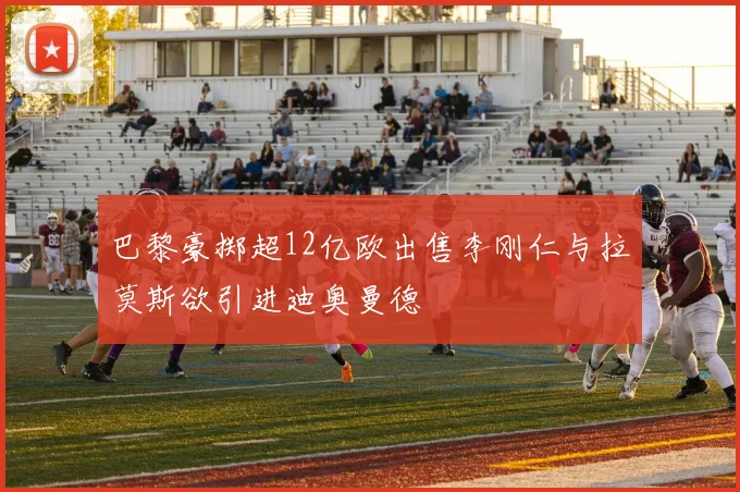 巴黎豪掷超12亿欧出售李刚仁与拉莫斯欲引进迪奥曼德