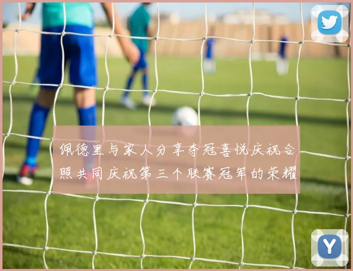 佩德里与家人分享夺冠喜悦庆祝合照共同庆祝第三个联赛冠军的荣耀时刻
