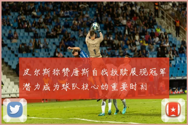 皮尔斯称赞唐斯自我救赎展现冠军潜力成为球队核心的重要时刻