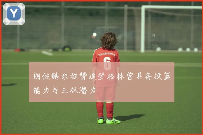 朗佐鲍尔称赞追梦格林曾具备投篮能力与三双潜力