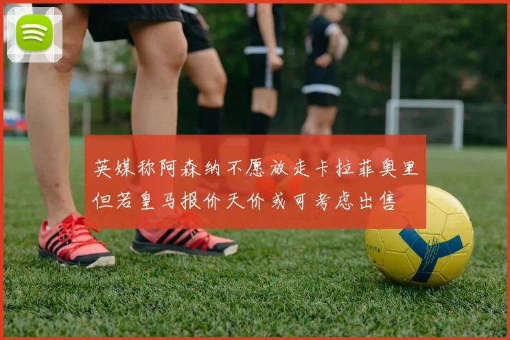 英媒称阿森纳不愿放走卡拉菲奥里但若皇马报价天价或可考虑出售