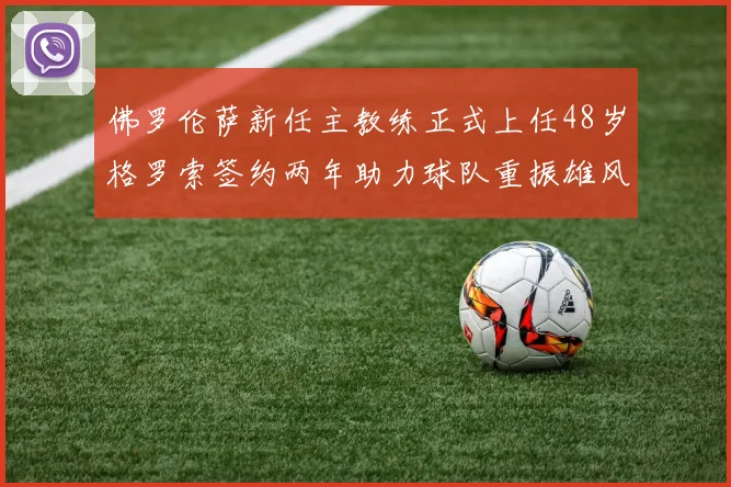 佛罗伦萨新任主教练正式上任48岁格罗索签约两年助力球队重振雄风