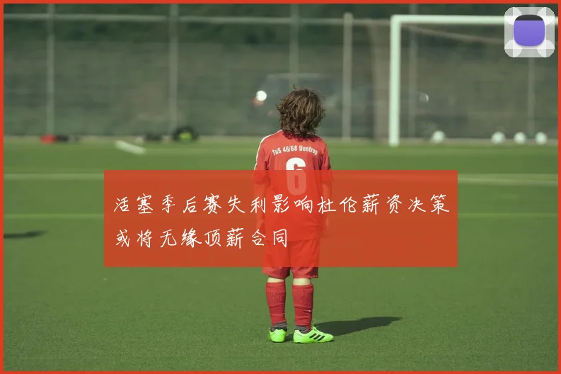 活塞季后赛失利影响杜伦薪资决策或将无缘顶薪合同