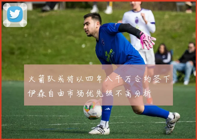 火箭队或将以四年八千万合约签下伊森自由市场优先级不高分析