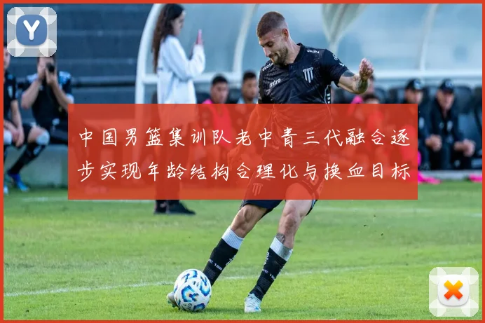 中国男篮集训队老中青三代融合逐步实现年龄结构合理化与换血目标