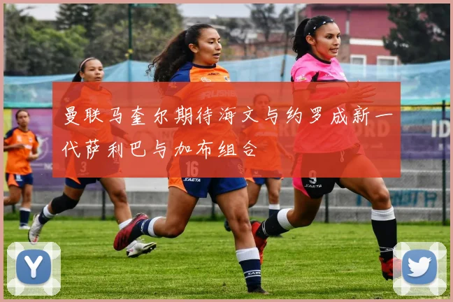 曼联马奎尔期待海文与约罗成新一代萨利巴与加布组合