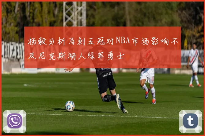 杨毅分析马刺五冠对NBA市场影响不及尼克斯湖人绿军勇士