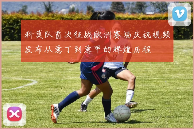 科莫队首次征战欧洲赛场庆祝视频发布从意丁到意甲的辉煌历程