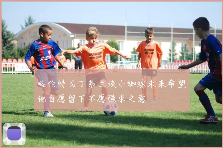 略伦特戈丁弗兰谈小蜘蛛未来希望他自愿留下不愿强求之意