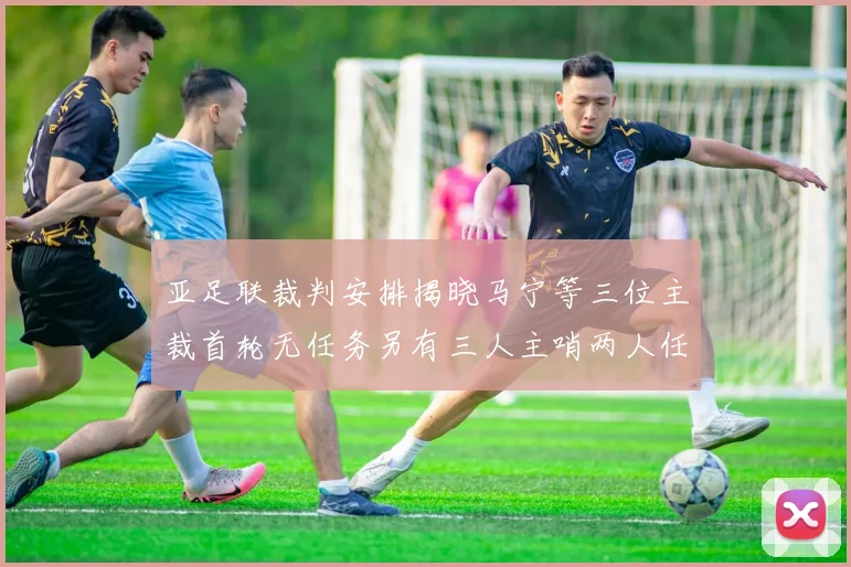 亚足联裁判安排揭晓马宁等三位主裁首轮无任务另有三人主哨两人任四官