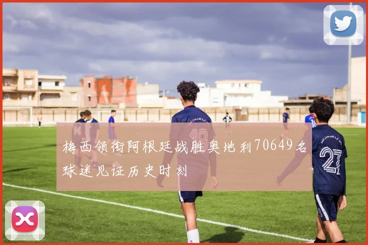 梅西领衔阿根廷战胜奥地利70649名球迷见证历史时刻