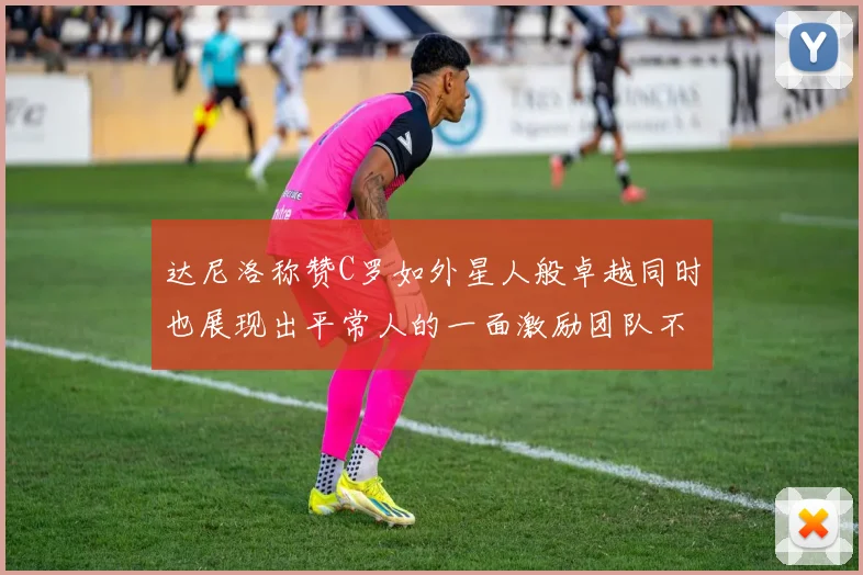 达尼洛称赞C罗如外星人般卓越同时也展现出平常人的一面激励团队不断进步